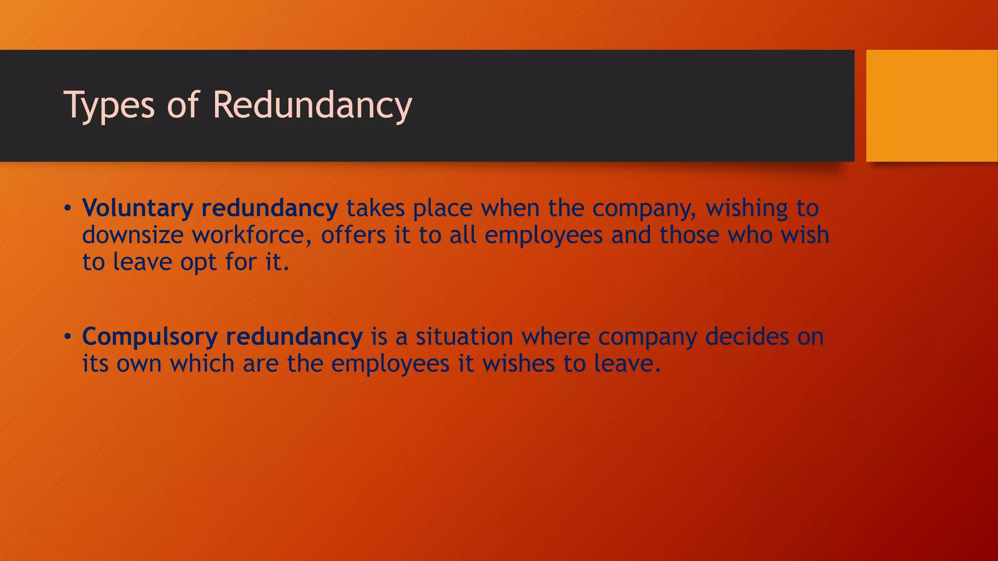 Types of Redundancy
• Voluntary redundancy takes place when the company, wishing to
downsize workforce, offers it to all employees and those who wish
to leave opt for it.
• Compulsory redundancy is a situation where company decides on
its own which are the employees it wishes to leave.
 