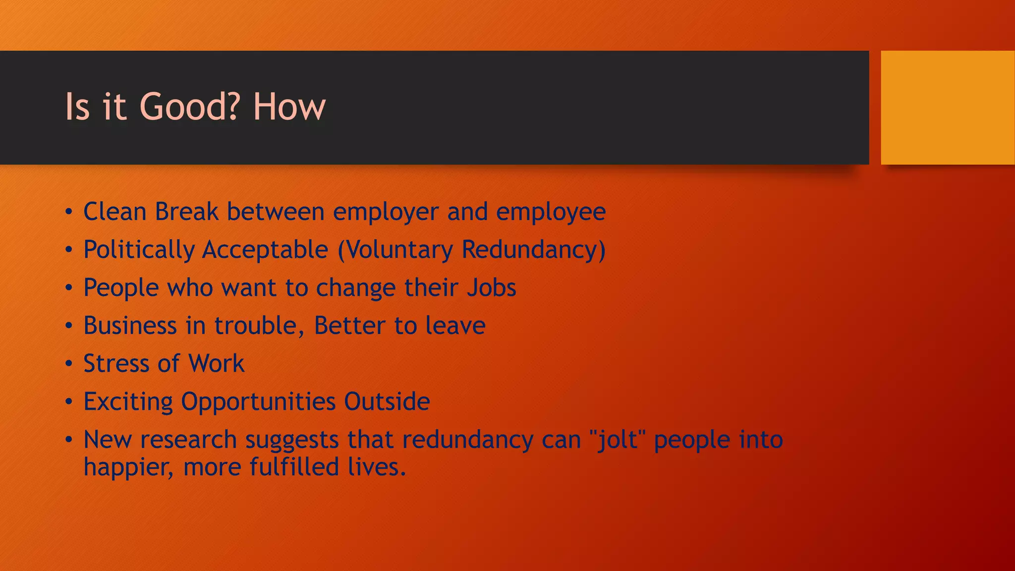 Is it Good? How
• Clean Break between employer and employee
• Politically Acceptable (Voluntary Redundancy)
• People who want to change their Jobs
• Business in trouble, Better to leave
• Stress of Work
• Exciting Opportunities Outside
• New research suggests that redundancy can "jolt" people into
happier, more fulfilled lives.
 