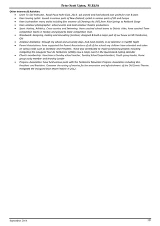 Peter Scott Upton, M.Ed.St
September 2016 10
Other Interests & Activities
 Learn To Sail Instructor, Royal Paua Yacht Club, 2013 - pd; owned and lived aboard own yacht for over 8 years
 Keen touring cyclist: toured in various parts of New Zealand; cycled in various parts of UK and Europe
 Keen bushwalker: many walks including first traverse of Chewings Ra. (NT) from Alice Springs to Redbank Gorge
 Keen amateur photographer: school events and local amateur theatre productions
 Sport: Hockey, Athletics, Cross-country and Swimming. Have coached school teams to District titles; have coached Town
competition teams in Hockey and played to State competition level.
 Woodwork: designing, making and renovating furniture; designed & built a major part of our house on Mt Tamborine,
Qld
 Amateur dramatics: through my school and university days. And most recently in as Valentine in Twelfth Night
 Parent Associations: have supported the Parent Associations of all of the schools my children have attended and taken
on various roles such as Secretary and President. I have also contributed to major fundraising projects including
instigating the inaugural Tour de Tamborine (2000),now a major event in the Queensland cycling calendar
 Church membership: have been a Sunday school teacher, Sunday School Superintendent, Youth group leader, Home
group study member and Worship Leader
 Progress Association: have held various posts with the Tamborine Mountain Progress Association including Vice-
President and President. Overseen the raising of monies for the renovation and refurbishment of the Old Zamia Theatre.
Instigated the inaugural Blue Moon Festival in 2012.
 