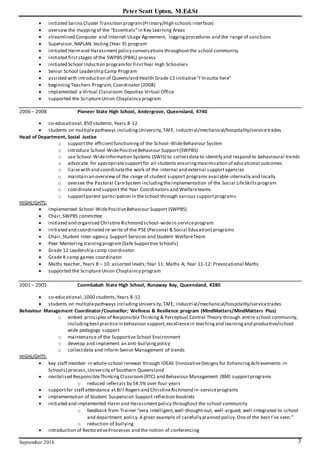 Peter Scott Upton, M.Ed.St
September 2016 3
 initiated Sarina Cluster Transition program(Primary/High schools interface)
 oversaw the mappingof the “Essentials”in Key Learning Areas
 streamlined Computer and Internet Usage Agreement, loggingprocedures and the range of sanctions
 Supervisor,NAPLAN testing (Year 9) program
 initiated Harmand Harassmentpolicy conversationsthroughoutthe school community
 initiated firststages of the SWPBS (PB4L) process
 initiated School Induction programfor FirstYear High Schoolers
 Senior School Leadership Camp Program
 assisted with introduction of Queensland Health Grade 12 initiative"I'moutta here"
 beginningTeachers Program, Coordinator (2008)
 implemented a Virtual Classroom:Deputies Virtual Office
 supported the ScriptureUnion Chaplaincy program
2006 – 2008 Pioneer State High School, Andergrove, Queensland, 4740
 co-educational,850 students,Years 8-12
 students on multiplepathways includingUniversity,TAFE, industrial/mechanical/hospitality/servicetrades
Head of Department, Social Justice
o supportthe efficientfunctioningof the School-WideBehaviour System
o introduce School-WidePositiveBehaviour Support(SWPBS)
o use School-WideInformation Systems (SWIS) to collectdata to identify and respond to behavioural trends
o advocate for appropriatesupportfor all students ensuringmaximisation of educational outcomes
o liaisewith and coordinatethe work of the internal and external supportagencies
o maintain an overview of the range of student support programs available internally and locally
o oversee the Pastoral CareSystem includingtheimplementation of the Social LifeSkillsprogram
o coordinateand support the Year Coordinators and Welfareteams
o supportparent participation in theschool through various supportprograms
HIGHLIGHTS:
 implemented School-WidePositiveBehaviour Support (SWPBS)
 Chair,SWPBS committee
 initiated and organised ChristineRichmond school-widein-serviceprogram
 initiated and coordinated re-write of the PSE (Personal & Social Education) programs
 Chair,Student Inter-agency Support Services and Student WelfareTeam
 Peer Mentoring trainingprogram(Safe Supportive Schools)
 Grade 12 Leadership camp coordinator
 Grade 8 camp games coordinator
 Maths teacher, Years 8 – 10: assorted levels;Year 11: Maths A; Year 11-12: Prevocational Maths
 supported the ScriptureUnion Chaplaincy program
2001 – 2005 Coombabah State High School, Runaway Bay, Queensland, 4280
 co-educational,1000 students,Years 8-12
 students on multiplepathways includingUniversity,TAFE, industrial/mechanical/hospitality/servicetrades
Behaviour Management Coordinator/Counsellor; Wellness & Resilience program (MindMatters/MindMatters Plus)
o embed principles of ResponsibleThinking & Perceptual Control Theory through entire school community,
includingbestpracticein behaviour support,excellencein teachingand learningand productive/school
wide pedagogy support
o maintenance of the Supportive School Environment
o develop and implement an anti-bullyingpolicy
o collectdata and inform Senior Management of trends
HIGHLIGHTS:
 key staff member in whole-school renewal through IDEAS (InnovativeDesigns for EnhancingAchievements in
Schools) process,University of Southern Queensland
 revitalised ResponsibleThinking Classroom(RTC) and Behaviour Management (BM) supportprograms
o reduced referrals by 54.5% over four years
 supportfor staff attendance at Bill Rogers and ChristineRichmond in-serviceprograms
 implementation of Student Suspension Support reflection booklets
 initiated and implemented Harm and Harassmentpolicy throughout the school community
o feedback from Trainer “very intelligent,well-thought-out, well-argued, well-integrated to school
and department policy.A great example of carefully planned policy.Oneof the best I’ve seen.”
o reduction of bullying
 introduction of RestorativeProcesses and the notion of conferencing
 