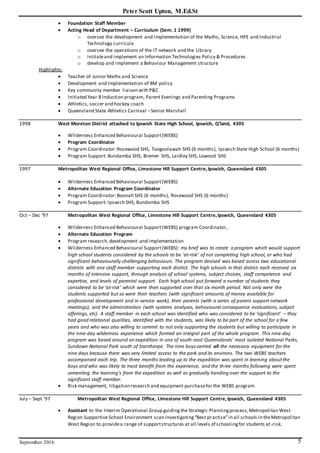 Peter Scott Upton, M.Ed.St
September 2016 5
 Foundation Staff Member
 Acting Head of Department – Curriculum (Sem. 1 1999)
o oversee the development and implementation of the Maths, Science, HPE and Industrial
Technology curricula
o oversee the operations of the IT network and the Library
o initiateand implement an Information Technologies Policy & Procedures
o develop and implement a Behaviour Management structure
Highlights:
 Teacher of Junior Maths and Science
 Development and Implementation of BM policy
 Key community member liaison with P&C
 Initiated Year 8 Induction program, Parent Evenings and Parenting Programs
 Athletics, soccer and hockey coach
 Queensland State Athletics Carnival –Senior Marshall
1998 West Moreton District attached to Ipswich State High School, Ipswich, Q’land, 4305
 Wilderness Enhanced Behavioural Support(WEBS)
 Program Coordinator
 Program Coordinator:Rosewood SHS, Toogoolawah SHS (6 months), Ipswich State High School (6 months)
 Program Support: Bundamba SHS, Bremer SHS, Laidley SHS, Lowood SHS
1997 Metropolitan West Regional Office, Limestone Hill Support Centre,Ipswich, Queensland 4305
 Wilderness Enhanced Behavioural Support(WEBS)
 Alternate Education Program Coordinator
 Program Coordinator:Boonah SHS (6 months), Rosewood SHS (6 months)
 Program Support: Ipswich SHS, Bundamba SHS
Oct – Dec ‘97 Metropolitan West Regional Office, Limestone Hill Support Centre,Ipswich, Queensland 4305
 Wilderness Enhanced Behavioural Support(WEBS) program Coordinator,
 Alternate Education Program
 Program research,development and implementation
 Wilderness Enhanced Behavioural Support(WEBS): my brief was to create a program which would support
high school students considered by the schools to be ‘at-risk’ of not completing high school, or who had
significant behaviourally challenging behaviours. The program devised was based across two educational
districts with one staff member supporting each district. The high schools in that district each received six
months of intensive support, through analysis of school systems, subject choices, staff competence and
expertise, and levels of parental support. Each high school put forward a number of students they
considered to be ‘at-risk’ which were then supported over that six month period. Not only were the
students supported but so were their teachers (with significant amounts of money available for
professional development and in-service work), their parents (with a series of parent support network
meetings), and the administration (with systems analyses, behavioural consequence evaluations, subject
offerings, etc). A staff member in each school was identified who was considered to be ‘significant’ – they
had good relational qualities, identified with the students, was likely to be part of the school for a few
years and who was also willing to commit to not only supporting the students but willing to participate in
the nine-day wilderness experience which formed an integral part of the whole program. This nine-day
program was based around an expedition in one of south-east Queenslands’ most isolated National Parks,
Sundown National Park south of Stanthorpe. The nine boys carried all the necessary equipment for the
nine days because there was very limited access to the park and its environs. The two WEBS teachers
accompanied each trip. The three months leading up to the expedition was spent in learning aboutthe
boys and who was likely to most benefit from the experience, and the three months following were spent
cementing the learning’s from the expedition as well as gradually handing over the support to the
significant staff member.
 Risk management, litigation research and equipment purchasefor the WEBS program
July – Sept ’97 Metropolitan West Regional Office, Limestone Hill Support Centre,Ipswich, Queensland 4305
 Assistant to the Interim Operational Group guidingthe Strategic Planningprocess,Metropolitan West
Region Supportive School Environment scan investigating“Best practice”in all schools in theMetropolitan
West Region to providea range of supportstructures at all levels of schoolingfor students at-risk.
 