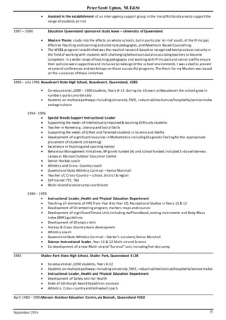 Peter Scott Upton, M.Ed.St
September 2016 6
 Assisted in the establishment of an Inter-agency support group in the Inala/Richlandsarea to supportthe
range of students at-risk
1997 – 2000 Education Queensland sponsored study leave – University of Queensland
 Masters Thesis: study into the effects on whole schools,butin particular ‘at-risk’youth, of the Principal,
Effective Teaching and Learning and alternate pedagogies, and Adventure Based Counselling.
 The WEBS program I established was the resultof research based on recognised best practices notonly in
the field of working with students with challengingbehavioursbutalso assistingteachers to become
competent in a wider range of teaching pedagogies and workingwith Principalsand senior staff to ensure
their policies weresupportiveand inclusive(a redesign of the school environment). I was asked to present
at several conferences and workshops on these successful programs.Thethesis for my Masters was based
on the successes of these initiatives
1986 – July 1996 Beaudesert State High School, Beaudesert, Queensland, 4285
 Co-educational,1000 – 1500 students, Years 8-12: duringmy 10 years at Beaudesert the school grew in
numbers quite considerably
 Students on multiplepathways includingUniversity,TAFE, industrial/mechanical/hospitality/servicetrades
and agriculture
1994 - 1996
 Special Needs Support Instructional Leader
 Supporting the needs of Intellectually Impaired & Learning Difficulty students
 Teacher in Numeracy, Literacy and Social Skills
 Supporting the needs of Gifted and Talented students in Science and Maths
 Development of significantresources in Mathematics includingDiagnosticTestingfor the appropriate
placement of students (streaming)
 Excellence in Teachingand Learningmentor
 Behaviour Management Initiatives:BP grants funded (4) and school funded; included 5-day wilderness
camps at Maroon Outdoor Education Centre
 Senior Hockey coach
 Athletics and Cross- Country coach
 Queensland State Athletics Carnival –Senior Marshall
 Teacher I/C Cross-Country – school,district& region
 QIP trainer (‘95, ‘96)
 Multi-strand Sciencecamp coordinator
1986 – 1993
 Instructional Leader, Health and Physical Education Department
 Teaching all elements of HPE from Year 8 to Year 10; Recreational Studies in Years 11 & 12
 Development of Orienteeringprogram, markers maps and courses
 Development of significantFitness Unit,includingstaff handbook,testinginstruments and Body Mass
Index (BMI) guidelines
 Development of Olympics Unit
 Hockey & Cross-Country team development
 Athletics coach
 Queensland State Athletics Carnival –Starter’s assistant,Senior Marshall
 Science Instructional leader, Year 11 & 12 Multi-strand Science
 Co-development of a new Multi-strand “Survival”unit,includingfive-day camp
1985 Shailer Park State High School, Shailer Park, Queensland 4128
 Co-educational,1200 students, Years 8-12
 Students on multiplepathways includingUniversity,TAFE, industrial/mechanical/hospitality/servicetrades
 Instructional Leader, Health and Physical Education Department
 Development of Safety Unit for Health
 Duke of Edinburgh Award Expedition assessor
 Athletics, Cross-country and Volleyball coach
April 1982 – 1985Maroon Outdoor Education Centre,via Boonah, Queensland 4310
 