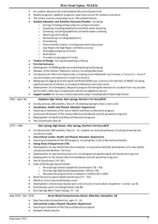 Peter Scott Upton, M.Ed.St
September 2016 7
 An outdoor education facility funded by Education Queensland
 Weekly programs, weekend programs,speciality courses for students and adults
 The Centre could accommodate up to 140 students/adults
 Outdoor Education and Activities Instructor/Teacher including:
o Sailing,includingsailingcamps for sailinginstructors
o Kayaking,includingexpeditions and white-water kayaking
o Canoeing, includingexpeditions and white-water canoeing
o Abseilingand Climbing
o Bushwalking,includingexpeditions
o Orienteering
o Environmental studies,includingspecialiststudy camps
o Low Ropes and High Ropes confidencecourses
o Challengeand group activities
o Bush Dance
o FirstAid includingBush FirstAid
 Teacher-In-Charge: Sailing,bushwalking,climbing
 First Aid Instructor
 Development of DOEM guidelines on Bushwalkingand Camping
 Renewal of the Centres’ Reference Library,includingslideshows
 Introduction of a Minimal Impactcode, includinguseof methylated spiritstoves,a “carry itin – carry it”
out philosophy,and reduction in camp-firereliance
 Mappingand loggingof all thesignificantWalksOf Maroon,a resource for teachers of MOEC including
significantpoints of interest, accurategrid references and route cards
 Development of an Emergency Response program followingthe retrieval of a student from inaccessible
terrain after sufferingan anaphylactic reaction to vegetation poison
 Support teacher for various schoolsspecialistcamps includingKedron State High School
1981 – April ’82 Sadadeen High School, Alice Springs, Northern Territory0870
 Co-educational,280 students, Years 8 -10 (developing high school,2 years old)
 Coordinator, Health and Physical Education Department
 Teaching all elements of the Junior Health and Physical Education program
 Continued refinement of The Human MachineHandbook and self-paced learningunits
 Development of Health and Physical Education programs
 Year Coordinator (Year 8)
1977 – 1981 Alice Springs High School, Alice Springs, Northern Territory 0870
 Co-educational,900 students, Years 8 – 12, students on multiplepathways includingUniversity and
vocational trades
 Instructional Leader, Health and Physical Education Department
 Teaching all elements of the HPE program, includingYear 11 & 12 Recreational Studies
 Acting Head of Department (‘78)
 Development of new Health Education modules, in conjunction with the development of a new Health
syllabusfor the Northern Territory
 Development of new Sex Education unit, includingparentingevenings & self-paced learningunits
 Development of The Human MachineHandbook and self-paced learningunits
 Year 8 Coordinator (‘79 –‘81)
 Duke of Edinburgh Award Scheme
o AliceSprings Schools Expedition Coordinator (‘78 – ‘82)
o AliceSprings High School Development Officer (‘78)
o We grew the programfrom 4 students in 1978 to 64 in 1982
 North Australian Sports Week Coordinator (‘77 – ‘81)
 Athletics, Cross-Country & Hockey coach
 Development schools boys Hockey team and inclusion in local adultcompetition – runners-up ‘81
 Club Hockey coach,includingPremier side‘80
 AliceSprings Men’s Team Hockey ’77 – 81
Sept 1974 – Dec. 1976 Heron Wood Comprehensive School, Aldershot, Hampshire, UK
 Boys Secondary Comprehensive, ages 11 - 16
 Instructional Leader, Physical Education Department
 Teaching all elements of the Physical Education program
 Remedial Maths teacher
 