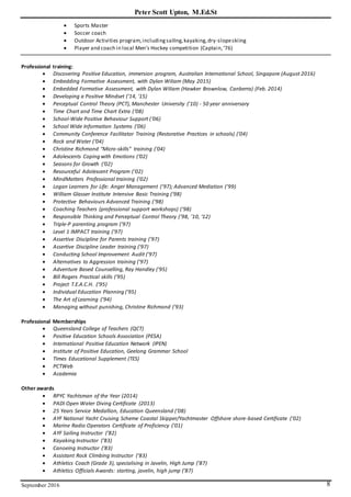 Peter Scott Upton, M.Ed.St
September 2016 8
 Sports Master
 Soccer coach
 Outdoor Activities program,includingsailing,kayaking,dry-slopeskiing
 Player and coach in local Men’s Hockey competition (Captain,’76)
Professional training:
 Discovering Positive Education, immersion program, Australian International School, Singapore (August 2016)
 Embedding Formative Assessment, with Dylan Wiliam (May 2015)
 Embedded Formative Assessment, with Dylan Wiliam (Hawker Brownlow, Canberra) (Feb. 2014)
 Developing a Positive Mindset ('14, '15)
 Perceptual Control Theory (PCT), Manchester University ('10) - 50 year anniversary
 Time Chart and Time Chart Extra (‘08)
 School-Wide Positive Behaviour Support (‘06)
 School Wide Information Systems (’06)
 Community Conference Facilitator Training (Restorative Practices in schools) ('04)
 Rock and Water (‘04)
 Christine Richmond "Micro-skills" training ('04)
 Adolescents Coping with Emotions (‘02)
 Seasons for Growth (‘02)
 Resourceful Adolescent Program (‘02)
 MindMatters Professional training ('02)
 Logan Learners for Life: Anger Management (‘97); Advanced Mediation (‘99)
 William Glasser Institute Intensive Basic Training (‘98)
 Protective Behaviours Advanced Training (‘98)
 Coaching Teachers (professional support workshops) (‘98)
 Responsible Thinking and Perceptual Control Theory (’98, ’10, ‘12)
 Triple-P parenting program ('97)
 Level 1 IMPACT training ('97)
 Assertive Discipline for Parents training ('97)
 Assertive Discipline Leader training ('97)
 Conducting School Improvement Audit ('97)
 Alternatives to Aggression training ('97)
 Adventure Based Counselling, Ray Handley ('95)
 Bill Rogers Practical skills ('95)
 Project T.E.A.C.H. ('95)
 Individual Education Planning ('95)
 The Art of Learning ('94)
 Managing without punishing, Christine Richmond ('93)
Professional Memberships
 Queensland College of Teachers (QCT)
 Positive Education Schools Association (PESA)
 International Positive Education Network (IPEN)
 Institute of Positive Education, Geelong Grammar School
 Times Educational Supplement (TES)
 PCTWeb
 Academia
Other awards
 RPYC Yachtsman of the Year (2014)
 PADI Open Water Diving Certificate (2013)
 25 Years Service Medallion, Education Queensland (‘08)
 AYF National Yacht Cruising Scheme Coastal Skipper/Yachtmaster Offshore shore-based Certificate ('02)
 Marine Radio Operators Certificate of Proficiency ('01)
 AYF Sailing Instructor (’82)
 Kayaking Instructor (’83)
 Canoeing Instructor (’83)
 Assistant Rock Climbing Instructor (’83)
 Athletics Coach (Grade 3), specialising in Javelin, High Jump (’87)
 Athletics Officials Awards: starting, javelin, high jump (’87)
 