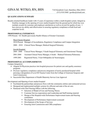 GINA M. WITKO, RN, BSN 7143 Kendrick Court, Hamilton, Ohio 45011
(513) 910-5440 / gwitko@icloud.com
QUALIFICATIONS SUMMARY
Results-oriented healthcare leader with 15 years of experience within a multi-hospital system. Integral as
frontline manager in the opening of a new market hospital from the ground up for which has won
multiple awards for customer and employee satisfaction as well as several for quality of care. I
have proven my ability and effectiveness in assuring regulatory compliance at both local and
corporate levels.
PROFESSIONAL EXPERIENCE
1999-Present UC Health (previously Health Alliance of Greater Cincinnati)
West Chester Hospital:
2010-Present Manager of Accreditation, Regulatory Compliance and Campus Integration
2008 – 2010 Clinical Nurse Manager, Medical-Surgical/Telemetry
Jewish Hospital:
2004 –2008 Clinical Nurse Manager, 5 South Surgical/Telemetry and Enterstomal Therapy
2001-2004 Assistant Clinical Nurse Manager, 6 South – Medical/Telemetry/Pulmonary
1999-2001 Registered Nurse, 3 East Orthopedics & Neurosurgery
PROFESSIONALACCOMPLISHMENTS
Campus Integration:
 Aligned 20 Physician practices into hospital processes for patient care and quality assurance
programs
 Oversaw regulatory compliance and process integration of newly purchased hospital while
pursuing a designation of Level III Trauma Center from the College of American Surgeons and
Joint Commission
 Successful Ohio Department of Health Maternity Service Line Approval
Development and Opening of new market hospital:
 Facilitated the partnerships and process flows with the community entities and contracted services
 Designed and implemented multiple systems for efficient and state of the art care.
 Partnered with Chief Nursing Officer with the following:
 Selection of Model of Care and Nursing Theory
 Customer Service expectations and Leadership and Staff training material
 Design of the Hospital-wide Performance Improvement teams and Steering
committees
 Development of Performance Improvement scorecard
 Development of the Scope of Services
 Ensuring Joint Commission and CMS compliance
 