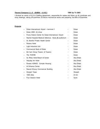 Thermo Company L.L.C (DUBAI – U.A.E.) 1999 Up To 2003
I Worked as senior of Q.S & Drafting department, responsible for review and follow up all coordinate and
shop drawings, taking off quantities of Electro mechanical works and preparing the Bills of Quantities.
Projects
o Dubai International Airport – terminal 2 - Dubai
o Dubai 2000 Air show - Dubai
o Pump Station Center for Dubai International Airport - Dubai
o Rashid Hospital Medical reference, library & auditorium - Dubai
o AL Baraha Private Health Center - Dubai
o Rotana Hotel - Dubai
o Light Industrial Unit - Dubai
o Commercial Bank of Dubai - Dubai
o Bin ham Group Towers (4 Towers) - Dubai
o The TOWRE - Dubai
o AL Rhba Hotel Beach & Center - Abu Dhabi
o Holyday Inn Hotel - Abu Dhabi
o Ruwais ADNOC Comple Housing - Abu Dhabi
o Al Shhama Center - Abu Dhabi
o Rasool Khoury Commercial Building - Abu Dhabi
o Sharjah Tower - Sharjah
o 1500 villas - Al Ain
o Four Season Hotel - Syria
 