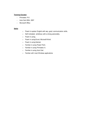 Training Courses
- Primavera P.6
- Auto Cad 2004, 2007
- Microsoft Office
Skills
o Fluent in spoken English with very good communication skills.
o Self motivated, ambitious with a strong personality.
o Fluent in using.
o Fluent in using Excel, Microsoft Word.
o Fluent in using Internet.
o Familiar in using Power Point.
o Familiar in using Primavera 6.
o Familiar in using Auto Cad.
o Familiar with most Windows applications
 