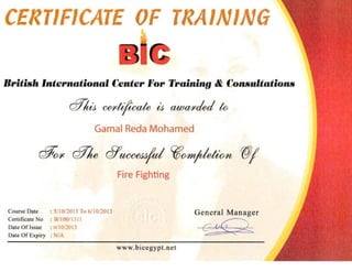 CERTIFICATE OF TRAINING

IIritish 'nternllliontd Center "'or Training &. Co....mltation...
efTluJ Gei'tilicate iJ awai'ded to
Gamal Reda Mohamed
cfFfYI' cfTlw 6/U<JceJ~1 ~O/mj1ietwn WI

Fire Fighting
Course Date : 511 0/2013 To 611 012013 General Manager
Certificate No : HIIOO/ IJ I)

Date Of Issue : {,f1O/20D
 C~ 6C2~Date Of Expiry : N/A
www.bicegypt. net

 
