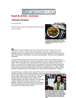 food & drink: reviews
Scrubs and grub
By Ron Bechtol 03/03/2005
Café Navarro proves hospital cafeteria food
can be good
Hospital food and healing have never seemed to go hand in hand; how much
sustenance is there in Jell-O? Jell-O does appear in the line at Café Navarro, Nix
Hospital's open-to-all cafeteria, but it is the only obvious vestige of sorry-you're-sick
food. Surprisingly, Café Navarro has gourmet aspirations, and they aren't altogether
misplaced.
The sixth floor at the Nix looks much like any other; there are no obvious clues to
anything out of the ordinary. The floor, polished to a mirror shine, seems perfectly at
home, and the clientele, from maintenance men in jeans to medicos in suits and
scrubs, is just what you'd expect. But a quick glance at the menu board reveals that
there's more at work here than Salisbury steak with creamed corn. Though I began
cautiously with a turkey chipotle wrap and a bowl of potato-leek soup, other options
that day included flounder with peppers and onions and beef fajitas with "fixings."
I'd give the soup a couple of stars right off the bat. It was chunky and creamy,
robustly flavored, and supremely satisfying. The wrap wasn't far behind in satisfaction
points, either; there was an abundance of deli-sliced
turkey, the chipotle mayo was just spicy enough,
and the fillers of shredded carrot, lettuce, and
chopped tomato were right in balance. The wrapper,
a large, herbed flour tortilla, lacked any of the
leathery toughness often associated with envelopes.
Only the single peanut butter cookie was less than
memorable. The total tab was $5.66.
Rhula Mitcheltree, director of Food
Services, is credited for envisioning
the changes which have recently taken
place at Café Navarro. In August 2004,
the cafeteria received a face-lift not
only to its menu, but to the decor as
well.
On Thursday, Italian dishes such as
spaghetti and meatballs are available
at Café Navarro. (Photos by Laura
McKenzie)
 