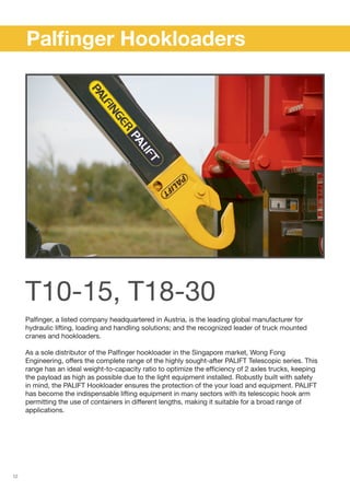 12
Palfinger, a listed company headquartered in Austria, is the leading global manufacturer for
hydraulic lifting, loading and handling solutions; and the recognized leader of truck mounted
cranes and hookloaders.
As a sole distributor of the Palfinger hookloader in the Singapore market, Wong Fong
Engineering, offers the complete range of the highly sought-after PALIFT Telescopic series. This
range has an ideal weight-to-capacity ratio to optimize the efficiency of 2 axles trucks, keeping
the payload as high as possible due to the light equipment installed. Robustly built with safety
in mind, the PALIFT Hookloader ensures the protection of the your load and equipment. PALIFT
has become the indispensable lifting equipment in many sectors with its telescopic hook arm
permitting the use of containers in different lengths, making it suitable for a broad range of
applications.
	 Palfinger Hookloaders
T10-15, T18-30
 