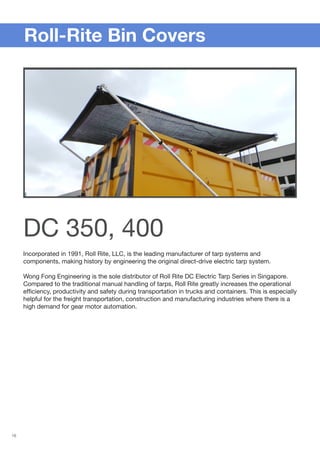 16
Incorporated in 1991, Roll Rite, LLC, is the leading manufacturer of tarp systems and
components, making history by engineering the original direct-drive electric tarp system.
Wong Fong Engineering is the sole distributor of Roll Rite DC Electric Tarp Series in Singapore.
Compared to the traditional manual handling of tarps, Roll Rite greatly increases the operational
efficiency, productivity and safety during transportation in trucks and containers. This is especially
helpful for the freight transportation, construction and manufacturing industries where there is a
high demand for gear motor automation.
	 Roll-Rite Bin Covers
DC 350, 400
 