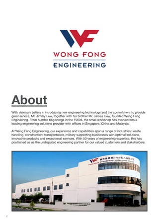 2
About
With visionary beliefs in introducing new engineering technology and the commitment to provide
great service, Mr. Jimmy Lew, together with his brother Mr. James Liew, founded Wong Fong
Engineering. From humble beginnings in the 1960s, the small workshop has evolved into a
leading engineering solutions provider with offices in Singapore, China and Malaysia.
At Wong Fong Engineering, our experience and capabilities span a range of industries: waste
handling, construction, transportation, military supporting businesses with optimal solutions,
innovative products and exceptional services. With 50 years of engineering expertise, this has
positioned us as the undisputed engineering partner for our valued customers and stakeholders.
 