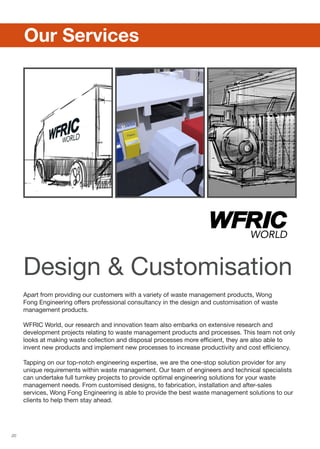 20
Apart from providing our customers with a variety of waste management products, Wong
Fong Engineering offers professional consultancy in the design and customisation of waste
management products.
WFRIC World, our research and innovation team also embarks on extensive research and
development projects relating to waste management products and processes. This team not only
looks at making waste collection and disposal processes more efficient, they are also able to
invent new products and implement new processes to increase productivity and cost efficiency.
Tapping on our top-notch engineering expertise, we are the one-stop solution provider for any
unique requirements within waste management. Our team of engineers and technical specialists
can undertake full turnkey projects to provide optimal engineering solutions for your waste
management needs. From customised designs, to fabrication, installation and after-sales
services, Wong Fong Engineering is able to provide the best waste management solutions to our
clients to help them stay ahead.
	 Our Services
Design  Customisation
 