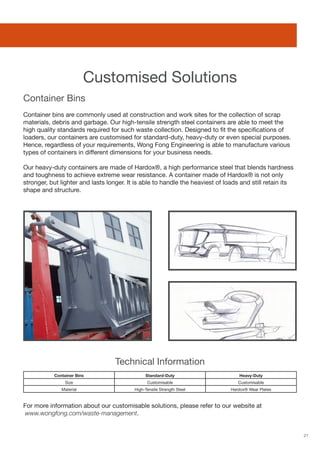 21
Container bins are commonly used at construction and work sites for the collection of scrap
materials, debris and garbage. Our high-tensile strength steel containers are able to meet the
high quality standards required for such waste collection. Designed to fit the specifications of
loaders, our containers are customised for standard-duty, heavy-duty or even special purposes.
Hence, regardless of your requirements, Wong Fong Engineering is able to manufacture various
types of containers in different dimensions for your business needs.
Our heavy-duty containers are made of Hardox®, a high performance steel that blends hardness
and toughness to achieve extreme wear resistance. A container made of Hardox® is not only
stronger, but lighter and lasts longer. It is able to handle the heaviest of loads and still retain its
shape and structure.
For more information about our customisable solutions, please refer to our website at
www.wongfong.com/waste-management.
Customised Solutions
Container Bins
Technical Information
Container Bins Standard-Duty Heavy-Duty
Size Customisable Customisable
Material High-Tensile Strength Steel Hardox® Wear Plates
 