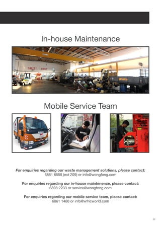 23
In-house Maintenance
Mobile Service Team
For enquiries regarding our waste management solutions, please contact:
6861 6555 (ext 209) or info@wongfong.com
For enquiries regarding our in-house maintenence, please contact:
6898 2233 or service@wongfong.com
For enquiries regarding our mobile service team, please contact:
6861 1488 or info@wfricworld.com
 