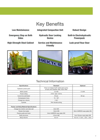 5
Key Benefits
Low Maintainence Robust Design
Hydraulic Door Locking
Device
Integrated Compaction Unit
Leak-proof Rear Door
Emergency Stop on Both
Sides
High-Strength Steel Cabinet
Built-in Electrohydraulic
Powerpack
Service and Maintenance
Friendly
Technical Information
Specifications Standard Optional
Hydraulic power pack
Draw-out design (both sides) gear pump,
oil tank with breather, filter, return filter
Motor power 5.5 kW 7.5 kW
Power rating 415V / 3ph / 50 Hz
Cycle time estimated 35 sec 30 sec
Compression force 15 - 18T
Charge box volume 1.3m3
Cylinder Twin double acting
Packer and Body Material Specifications
Charge box bottom and side wall 6mm MS
Packer front plate 10mm MS 8mm HARDOX wear plate 450
Packer guide and track 6mm HARDOX wear plate 450
Body structure 4.5mm MS 3mm Domex wear plate 400
Body Volume 8.5 m3
10.5 m3
, 11.5m3
, 12m3
, 15m3
 