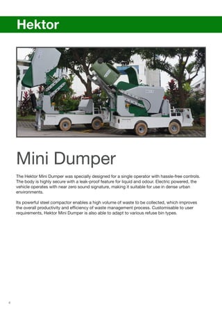 6
The Hektor Mini Dumper was specially designed for a single operator with hassle-free controls.
The body is highly secure with a leak-proof feature for liquid and odour. Electric powered, the
vehicle operates with near zero sound signature, making it suitable for use in dense urban
environments.
Its powerful steel compactor enables a high volume of waste to be collected, which improves
the overall productivity and efficiency of waste management process. Customisable to user
requirements, Hektor Mini Dumper is also able to adapt to various refuse bin types.
	 Hektor
Mini Dumper
 