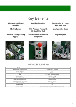 7
Mini Dumper
Dimensions (in closed position) 3,350 x 1,200 x 1,950mm
Dumper capacity 1.2m3
Turning radius 3.500mm
Tires 18 x 5 x 14 solid extra cushion
Unladen weight approx. 1,700kg
Maximum payload approx. 500kg
Gross vehicle weight (GVW) approx. 2,200kg
Ground clearance (Front / Rear) 200mm / 100mm
Angle of approach 15˚
Angle of depart 13˚
Refuse bin type MGB120L, 140L, 240L (Customisable to fit other bins)
Key Benefits
Electric Driven Low Operating Noise
Fully Leak-proof
One Man Operation
High Pressure Pump with
60 Litre Water Tank
Direct Transfer to Standard
compactors
Adaptable to different
capacities
Minimum Spillage During
Tipping
Compacts Up To 10 nos.
140L MGB Bins
Technical Information
 