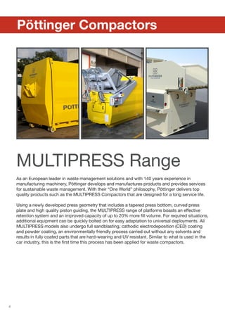 8
	 Pöttinger Compactors
MULTIPRESS Range
As an European leader in waste management solutions and with 140 years experience in
manufacturing machinery, Pöttinger develops and manufactures products and provides services
for sustainable waste management. With their “One World” philosophy, Pöttinger delivers top
quality products such as the MULTIPRESS Compactors that are designed for a long service life.
Using a newly developed press geometry that includes a tapered press bottom, curved press
plate and high quality piston guiding, the MULTIPRESS range of platforms boasts an effective
retention system and an improved capacity of up to 20% more fill volume. For required situations,
additional equipment can be quickly bolted on for easy adaptation to universal deployments. All
MULTIPRESS models also undergo full sandblasting, cathodic electrodeposition (CED) coating
and powder coating, an environmentally friendly process carried out without any solvents and
results in fully coated parts that are hard-wearing and UV resistant. Similar to what is used in the
car industry, this is the first time this process has been applied for waste compactors.
 
