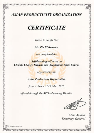 ASIAN PRODUCTIVITY ORGANIZATION
CERTIFICATE
This is to certify that
Mr. Zia Ul Rehman
has completed the
Self-learning e-Course on
Climate Change Impacts and Adaptation: Basic Course
organized by the
Asian Productivity Organization
from 1 June - 31 October 2016
offered through the APO e-Learning Website.
Mari Amano
Secretary-General
201607610220378
Powered by TCPDF (www.tcpdf.org)
 