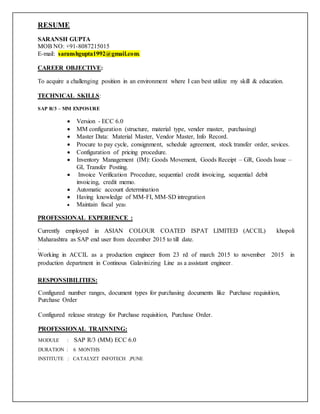 RESUME
SARANSH GUPTA
MOB NO: +91-8087215015
E-mail: saranshgupta1992@gmail.com.
CAREER OBJECTIVE:
To acquire a challenging position in an environment where I can best utilize my skill & education.
TECHNICAL SKILLS:
SAP R/3 – MM EXPOSURE
 Version - ECC 6.0
 MM configuration (structure, material type, vender master, purchasing)
 Master Data: Material Master, Vendor Master, Info Record.
 Procure to pay cycle, consignment, schedule agreement, stock transfer order, sevices.
 Configuration of pricing procedure.
 Inventory Management (IM): Goods Movement, Goods Receipt – GR, Goods Issue –
GI, Transfer Posting.
 Invoice Verification Procedure, sequential credit invoicing, sequential debit
invoicing, credit memo.
 Automatic account determination
 Having knowledge of MM-FI, MM-SD intregration
 Maintain fiscal year.
PROFESSIONAL EXPERIENCE :
Currently employed in ASIAN COLOUR COATED ISPAT LIMITED (ACCIL) khopoli
Maharashtra as SAP end user from december 2015 to till date.
.
Working in ACCIL as a production engineer from 23 rd of march 2015 to november 2015 in
production department in Continous Galavinizing Line as a assistant engineer.
RESPONSIBILITIES:
Configured number ranges, document types for purchasing documents like Purchase requisition,
Purchase Order
Configured release strategy for Purchase requisition, Purchase Order.
PROFESSIONAL TRAINNING:
MODULE : SAP R/3 (MM) ECC 6.0
DURATION : 6 MONTHS
INSTITUTE : CATALYZT INFOTECH ,PUNE
 