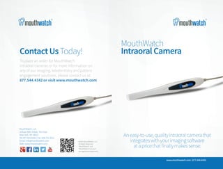 ContactUsToday!
To place an order for MouthWatch
intraoral cameras or for more information on
any of our imaging, teledentistry and patient
engagement solutions, please contact us at:
877.544.4342 or visit www.mouthwatch.com
MouthWatch, LLC
18 East 50th Street, 7th Floor
New York, NY 10022
Tel: 877.544.4342 | Fax: 646.741.9221
Email: info@mouthwatch.com
Web: www.mouthwatch.com
©2015 MouthWatch, LLC
All Rights Reserved.
“MouthWatch” and
“MouthWatch Connect”
are registered trademarks.
MouthWatch &#8211; Remote Dental Monitoring
http://www.mouthwatchpro.com
http://kaywa.me/Yq6KE
Download the Kaywa QR Code Reader (App Store &Android Market) and scan your code!
MouthWatch
IntraoralCamera
.
www.mouthwatch.com | 877.544.4342
Aneasy-to-use,qualityintraoralcamerathat
integrateswithyourimagingsoftware
atapricethatfinallymakessense.
 
