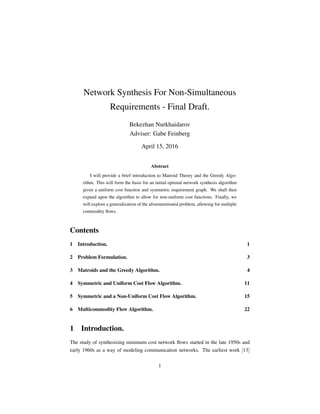 Network Synthesis For Non-Simultaneous
Requirements - Final Draft.
Bekezhan Nurkhaidarov
Adviser: Gabe Feinberg
April 15, 2016
Abstract
I will provide a brief introduction to Matroid Theory and the Greedy Algo-
rithm. This will form the basis for an initial optimal network synthesis algorithm
given a uniform cost function and symmetric requirement graph. We shall then
expand upon the algorithm to allow for non-uniform cost functions. Finally, we
will explore a generalization of the aforementioned problem, allowing for multiple
commodity ﬂows.
Contents
1 Introduction. 1
2 Problem Formulation. 3
3 Matroids and the Greedy Algorithm. 4
4 Symmetric and Uniform Cost Flow Algorithm. 11
5 Symmetric and a Non-Uniform Cost Flow Algorithm. 15
6 Multicommodity Flow Algorithm. 22
1 Introduction.
The study of synthesizing minimum cost network ﬂows started in the late 1950s and
early 1960s as a way of modeling communication networks. The earliest work [13]
1
 