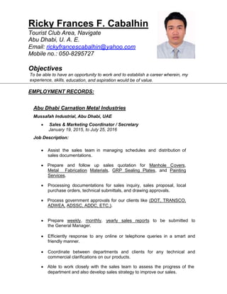 Ricky Frances F. Cabalhin
Tourist Club Area, Navigate
Abu Dhabi, U. A. E.
Email: rickyfrancescabalhin@yahoo.com
Mobile no.: 050-8295727
Objectives
To be able to have an opportunity to work and to establish a career wherein, my
experience, skills, education, and aspiration would be of value.
EMPLOYMENT RECORDS:
Abu Dhabi Carnation Metal Industries
Mussafah Industrial, Abu Dhabi, UAE
 Sales & Marketing Coordinator / Secretary
January 19, 2015, to July 25, 2016
Job Description:
 Assist the sales team in managing schedules and distribution of
sales documentations.
 Prepare and follow up sales quotation for Manhole Covers,
Metal Fabrication Materials, GRP Sealing Plates, and Painting
Services.
 Processing documentations for sales inquiry, sales proposal, local
purchase orders, technical submittals, and drawing approvals.
 Process government approvals for our clients like (DOT, TRANSCO,
ADWEA, ADSSC, ADDC, ETC.).
 Prepare weekly, monthly, yearly sales reports to be submitted to
the General Manager.
 Efficiently response to any online or telephone queries in a smart and
friendly manner.
 Coordinate between departments and clients for any technical and
commercial clarifications on our products.
 Able to work closely with the sales team to assess the progress of the
department and also develop sales strategy to improve our sales.
 