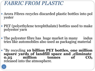 FABRIC FROM PLASTIC
 Arora Fibres recycles discarded plastic bottles into pol
yester
 PET (polyethylene terephthalate) bottles used to make
polyester yarn
 The polyester fibre has huge market in many indus
tries like automobiles also used as packaging material
 "By recycling 10 billion PET bottles, one million
square yards of landfill space and ,eliminate
0.25 million tonnes of CO₂
released into the atmosphere.
11
 