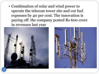  Combination of solar and wind power to
operate the telecom tower site and cut fuel
expenses by 40 per cent. The innovation is
paying off: the company posted Rs 600 crore
in revenues last year
16
 