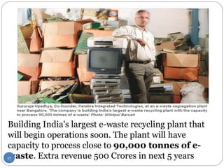 Building India's largest e-waste recycling plant that
will begin operations soon. The plant will have
capacity to process close to 90,000 tonnes of e-
waste. Extra revenue 500 Crores in next 5 years17
 