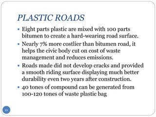 PLASTIC ROADS
 Eight parts plastic are mixed with 100 parts
bitumen to create a hard-wearing road surface.
 Nearly 7% more costlier than bitumen road, it
helps the civic body cut on cost of waste
management and reduces emissions.
 Roads made did not develop cracks and provided
a smooth riding surface displaying much better
durability even two years after construction.
 40 tones of compound can be generated from
100-120 tones of waste plastic bag
21
 