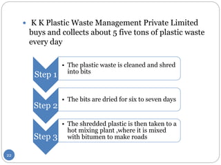 K K Plastic Waste Management Private Limited
buys and collects about 5 five tons of plastic waste
every day
Step 1
• The plastic waste is cleaned and shred
into bits
Step 2
• The bits are dried for six to seven days
Step 3
• The shredded plastic is then taken to a
hot mixing plant ,where it is mixed
with bitumen to make roads
22
 