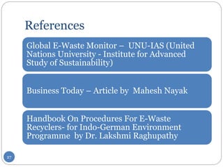 References
Global E-Waste Monitor – UNU-IAS (United
Nations University - Institute for Advanced
Study of Sustainability)
Business Today – Article by Mahesh Nayak
Handbook On Procedures For E-Waste
Recyclers- for Indo-German Environment
Programme by Dr. Lakshmi Raghupathy
27
 