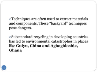 oTechniques are often used to extract materials
and components. These “backyard” techniques
pose dangers.
oSubstandard recycling in developing countries
has led to environmental catastrophes in places
like Guiyu, China and Agbogbloshie,
Ghana
4
 