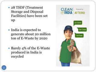 9
 28 TSDF (Treatment
Storage and Disposal
Facilities) have been set
up
 India is expected to
generate about 20 million
ton of E-Waste by 2020
 Barely 4% of the E-Waste
produced in India is
recycled
 