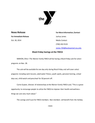 News Release For More Information, Contact
For Immediate Release Joshua James
Oct. 30, 2014 Media Contact
(740)-262-9133
James.703@buckeyemail.osu.edu
Black Friday Savings at the YMCA
MARION, Ohio—The Marion Family YMCA will be having a Black Friday sale for select
programs on Nov. 28.
The sale will be available for one day only during Black Friday and will cover select
programs including swim lessons, adult water fitness, youth sports, personal training, school
days out, child watch and preschool for 50 percent off.
Carrie Guyton, director of relationships at the Marion Family YMCA said, “This is a great
opportunity to encourage people to utilize the YMCA to improve their health and wellness:
things we care very much about.”
The savings aren’t just for YMCA members. Non-members will benefit from the holiday
-more-
 