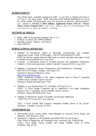ACHIEVEMENT:
Won Master thesis competition organised by IEEE in year 2011 in Orlando,USA from 9-
13th Oct.’11. My thesis named “LOW VOLTAGE LOW POWER REDESIGN OF CCCII
IN 45NM CMOS TECHNOLOGY AND ITS ANALOG & DIGITAL APPLICATIONS”
was selected as 3rd best in IEEE Industry Applications Society (IAS) in “ Master
Thesis Contest Program 2011”. And I was invited to there for oral presentation of the
work and to receive prize and certificate of winning.
TECHNICAL SKILLS:
 Highly skilled in programming languages like C, C++ .
 Proficient in software like PSPICE,HSPICE.
 Operating Systems: Windows 7,XP,VISTA.
 Linux:UBUNTU.
PUBLICATIONS:-JOURNALS
 Published in International Journal of Electronics Communication and Computer
Engineering,Volume 5,Issue 5,ISSN(online): 2249-071X,ISSN(print):2278-4209.
TOPIC:An All Pass tunable Universal Filter based on second generation dual output Current
Controlled Conveyor(DOCCCII) in year 2014.
 Accepted in International Journal of Technical Research and Applications-“Performance
Evaluation of the second generation Current Controlled Conveyor(CCCII) in year 2014.
 Published in International Journal of Information and Communication Technology,
ISSN 0974-2239 Volume 2,Number 1(2012),pp.37-47
International Research Publications House
http://www.ripublication.com
TOPIC: “Quadrature Oscillator-A New simple configuration based on 45nm 2nd generation
CMOS Current controlled Current Conveyor”
By:Firdaus Majeed and Mohd.Yusuf Yasin
 Published in Acta Electrotechnica,Vol 53,Number 2.2012,pp112-114.
TOPIC: “A Novel Voltage Comparator and it’s application-A new simple configuration
based on 45nm 2nd generation current controlled current conveyor.”
By:Firdaus Majeed and Mohd.Yusuf Yasin
 Published in International Journal of Scientific and Research Publications
ISSN 2250-3153 in year 2013. www.ijsrp.org
Topic: A Novel Tunable High Frequency Sinusoidal Oscillator Based on the Second
Generation Controlled Conveyor (CCCII).
CONFERENCES:
 IEEE-Electron Device Society (EDS), Mini-Colloquium on Nanoscale Device Physics and
Reliability at IIT Roorkee in 2014.
 International Conference on VLSI,MEMS and NEMS VMN-2012,ECE deptt.,
Amity School of Engineering and Technology,Amity University,Uttar Pradesh,Noida
Topic:A Novel Simple Current Amplifier and Voltage Amplifier based on 350nm
technology using CCCII.
 