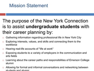 Mission Statement
The purpose of the New York Connection
is to assist undergraduate students with
their career planning by:
 Gathering information regarding professional life in New York City
 Exploring interests, values, and skills and connecting them to the
workforce
 Hearing real-life accounts of "life at work"
 Exposing students to a variety of employers in the communication and
arts fields
 Learning about the career paths and responsibilities of Emerson College
alumni
 Allowing for formal and informal conversations and networking between
 