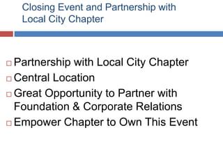 Closing Event and Partnership with
Local City Chapter
 Partnership with Local City Chapter
 Central Location
 Great Opportunity to Partner with
Foundation & Corporate Relations
 Empower Chapter to Own This Event
 