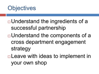 Objectives
 Understand the ingredients of a
successful partnership
 Understand the components of a
cross department engagement
strategy
 Leave with ideas to implement in
your own shop
 