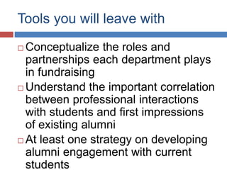 Tools you will leave with
 Conceptualize the roles and
partnerships each department plays
in fundraising
 Understand the important correlation
between professional interactions
with students and first impressions
of existing alumni
 At least one strategy on developing
alumni engagement with current
students
 
