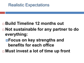 Realistic Expectations
 Build Timeline 12 months out
 Not sustainable for any partner to do
everything:
Focus on key strengths and
benefits for each office
 Must invest a lot of time up front
 