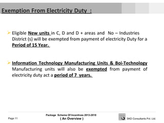 Package Scheme Of Incentives 2013-2018
( An Overview )Page 11 SKD Consultants Pvt. Ltd.
 Eligible New units in C, D and D + areas and No – Industries
District (s) will be exempted from payment of electricity Duty for a
Period of 15 Year.
 Information Technology Manufacturing Units & Boi-Technology
Manufacturing units will also be exempted from payment of
electricity duty act a period of 7 years.
 