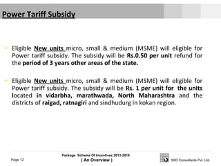 Package Scheme Of Incentives 2013-2018
( An Overview )Page 12 SKD Consultants Pvt. Ltd.
 Eligible New units micro, small & medium (MSME) will eligible for
Power tariff subsidy. The subsidy will be Rs.0.50 per unit refund for
the period of 3 years other areas of the state.
 Eligible New units micro, small & medium (MSME) will eligible for
Power tariff subsidy. The subsidy will be Rs. 1 per unit for the units
located in vidarbha, marathwada, North Maharashtra and the
districts of raigad, ratnagiri and sindhudurg in kokan region.
 