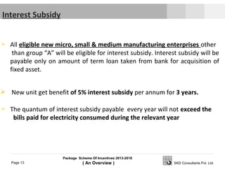 Package Scheme Of Incentives 2013-2018
( An Overview )Page 13 SKD Consultants Pvt. Ltd.
 All eligible new micro, small & medium manufacturing enterprises other
than group “A” will be eligible for interest subsidy. Interest subsidy will be
payable only on amount of term loan taken from bank for acquisition of
fixed asset.
 The quantum of interest subsidy payable every year will not exceed the
bills paid for electricity consumed during the relevant year
Interest Subsidy
 New unit get benefit of 5% interest subsidy per annum for 3 years.
 