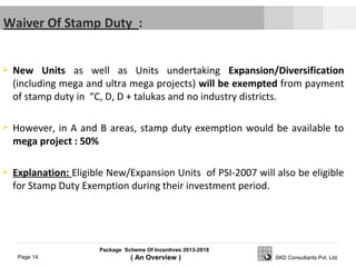Package Scheme Of Incentives 2013-2018
( An Overview )Page 14 SKD Consultants Pvt. Ltd.
 New Units as well as Units undertaking Expansion/Diversification
(including mega and ultra mega projects) will be exempted from payment
of stamp duty in “C, D, D + talukas and no industry districts.
 However, in A and B areas, stamp duty exemption would be available to
mega project : 50%
 Explanation: Eligible New/Expansion Units of PSI-2007 will also be eligible
for Stamp Duty Exemption during their investment period.
 