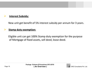 Package Scheme Of Incentives 2013-2018
( An Overview )Page 16 SKD Consultants Pvt. Ltd.
 Interest Subsidy:
New unit get benefit of 5% interest subsidy per annum for 3 years.
 Stamp duty exemption:
Eligible unit can get 100% Stamp duty exemption for the purpose
of Mortgage of fixed assets, sell deed, lease deed.
 