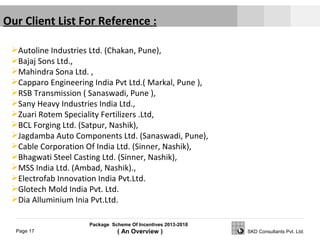 Package Scheme Of Incentives 2013-2018
( An Overview )Page 17 SKD Consultants Pvt. Ltd.
Our Client List For Reference :
Autoline Industries Ltd. (Chakan, Pune),
Bajaj Sons Ltd.,
Mahindra Sona Ltd. ,
Capparo Engineering India Pvt Ltd.( Markal, Pune ),
RSB Transmission ( Sanaswadi, Pune ),
Sany Heavy Industries India Ltd.,
Zuari Rotem Speciality Fertilizers .Ltd,
BCL Forging Ltd. (Satpur, Nashik),
Jagdamba Auto Components Ltd. (Sanaswadi, Pune),
Cable Corporation Of India Ltd. (Sinner, Nashik),
Bhagwati Steel Casting Ltd. (Sinner, Nashik),
MSS India Ltd. (Ambad, Nashik).,
Electrofab Innovation India Pvt.Ltd.
Glotech Mold India Pvt. Ltd.
Dia Alluminium Inia Pvt.Ltd.
 