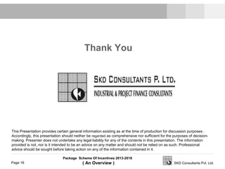 Package Scheme Of Incentives 2013-2018
( An Overview )Page 18 SKD Consultants Pvt. Ltd.
Thank You
This Presentation provides certain general information existing as at the time of production for discussion purposes .
Accordingly, this presentation should neither be regarded as comprehensive nor sufficient for the purposes of decision-
making. Presenter does not undertake any legal liability for any of the contents in this presentation. The information
provided is not, nor is it intended to be an advice on any matter and should not be relied on as such. Professional
advice should be sought before taking action on any of the information contained in it.
 